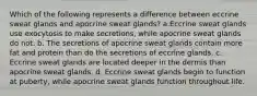 Which of the following represents a difference between eccrine sweat glands and apocrine sweat glands? a.Eccrine sweat glands use exocytosis to make secretions, while apocrine sweat glands do not. b. The secretions of apocrine sweat glands contain more fat and protein than do the secretions of eccrine glands. c. Eccrine sweat glands are located deeper in the dermis than apocrine sweat glands. d. Eccrine sweat glands begin to function at puberty, while apocrine sweat glands function throughout life.