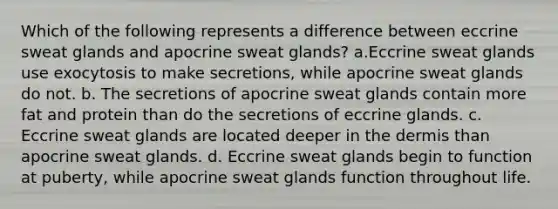 Which of the following represents a difference between eccrine sweat glands and apocrine sweat glands? a.Eccrine sweat glands use exocytosis to make secretions, while apocrine sweat glands do not. b. The secretions of apocrine sweat glands contain more fat and protein than do the secretions of eccrine glands. c. Eccrine sweat glands are located deeper in the dermis than apocrine sweat glands. d. Eccrine sweat glands begin to function at puberty, while apocrine sweat glands function throughout life.