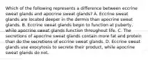 Which of the following represents a difference between eccrine sweat glands and apocrine sweat glands? A. Eccrine sweat glands are located deeper in the dermis than apocrine sweat glands. B. Eccrine sweat glands begin to function at puberty, while apocrine sweat glands function throughout life. C. The secretions of apocrine sweat glands contain more fat and protein than do the secretions of eccrine sweat glands. D. Eccrine sweat glands use exocytosis to secrete their product, while apocrine sweat glands do not.