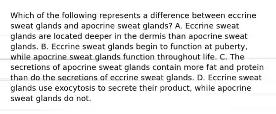 Which of the following represents a difference between eccrine sweat glands and apocrine sweat glands? A. Eccrine sweat glands are located deeper in the dermis than apocrine sweat glands. B. Eccrine sweat glands begin to function at puberty, while apocrine sweat glands function throughout life. C. The secretions of apocrine sweat glands contain more fat and protein than do the secretions of eccrine sweat glands. D. Eccrine sweat glands use exocytosis to secrete their product, while apocrine sweat glands do not.