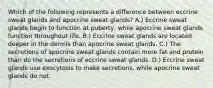 Which of the following represents a difference between eccrine sweat glands and apocrine sweat glands? A.) Eccrine sweat glands begin to function at puberty, while apocrine sweat glands function throughout life. B.) Eccrine sweat glands are located deeper in the dermis than apocrine sweat glands. C.) The secretions of apocrine sweat glands contain more fat and protein than do the secretions of eccrine sweat glands. D.) Eccrine sweat glands use exocytosis to make secretions, while apocrine sweat glands do not.