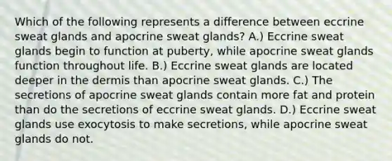 Which of the following represents a difference between eccrine sweat glands and apocrine sweat glands? A.) Eccrine sweat glands begin to function at puberty, while apocrine sweat glands function throughout life. B.) Eccrine sweat glands are located deeper in <a href='https://www.questionai.com/knowledge/kEsXbG6AwS-the-dermis' class='anchor-knowledge'>the dermis</a> than apocrine sweat glands. C.) The secretions of apocrine sweat glands contain more fat and protein than do the secretions of eccrine sweat glands. D.) Eccrine sweat glands use exocytosis to make secretions, while apocrine sweat glands do not.