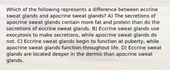 Which of the following represents a difference between eccrine sweat glands and apocrine sweat glands? A) The secretions of apocrine sweat glands contain more fat and protein than do the secretions of eccrine sweat glands. B) Eccrine sweat glands use exocytosis to make secretions, while apocrine sweat glands do not. C) Eccrine sweat glands begin to function at puberty, while apocrine sweat glands function throughout life. D) Eccrine sweat glands are located deeper in the dermis than apocrine sweat glands.