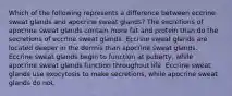 Which of the following represents a difference between eccrine sweat glands and apocrine sweat glands? The secretions of apocrine sweat glands contain more fat and protein than do the secretions of eccrine sweat glands. Eccrine sweat glands are located deeper in the dermis than apocrine sweat glands. Eccrine sweat glands begin to function at puberty, while apocrine sweat glands function throughout life. Eccrine sweat glands use exocytosis to make secretions, while apocrine sweat glands do not.