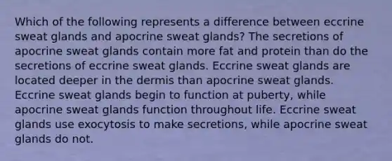 Which of the following represents a difference between eccrine sweat glands and apocrine sweat glands? The secretions of apocrine sweat glands contain more fat and protein than do the secretions of eccrine sweat glands. Eccrine sweat glands are located deeper in <a href='https://www.questionai.com/knowledge/kEsXbG6AwS-the-dermis' class='anchor-knowledge'>the dermis</a> than apocrine sweat glands. Eccrine sweat glands begin to function at puberty, while apocrine sweat glands function throughout life. Eccrine sweat glands use exocytosis to make secretions, while apocrine sweat glands do not.