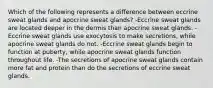 Which of the following represents a difference between eccrine sweat glands and apocrine sweat glands? -Eccrine sweat glands are located deeper in the dermis than apocrine sweat glands. -Eccrine sweat glands use exocytosis to make secretions, while apocrine sweat glands do not. -Eccrine sweat glands begin to function at puberty, while apocrine sweat glands function throughout life. -The secretions of apocrine sweat glands contain more fat and protein than do the secretions of eccrine sweat glands.