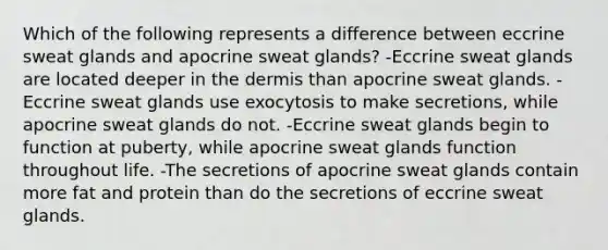 Which of the following represents a difference between eccrine sweat glands and apocrine sweat glands? -Eccrine sweat glands are located deeper in the dermis than apocrine sweat glands. -Eccrine sweat glands use exocytosis to make secretions, while apocrine sweat glands do not. -Eccrine sweat glands begin to function at puberty, while apocrine sweat glands function throughout life. -The secretions of apocrine sweat glands contain more fat and protein than do the secretions of eccrine sweat glands.