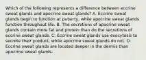 Which of the following represents a difference between eccrine sweat glands and apocrine sweat glands? A. Eccrine sweat glands begin to function at puberty, while apocrine sweat glands function throughout life. B. The secretions of apocrine sweat glands contain more fat and protein than do the secretions of eccrine sweat glands. C. Eccrine sweat glands use exocytosis to secrete their product, while apocrine sweat glands do not. D. Eccrine sweat glands are located deeper in the dermis than apocrine sweat glands.