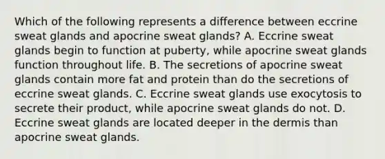 Which of the following represents a difference between eccrine sweat glands and apocrine sweat glands? A. Eccrine sweat glands begin to function at puberty, while apocrine sweat glands function throughout life. B. The secretions of apocrine sweat glands contain more fat and protein than do the secretions of eccrine sweat glands. C. Eccrine sweat glands use exocytosis to secrete their product, while apocrine sweat glands do not. D. Eccrine sweat glands are located deeper in the dermis than apocrine sweat glands.