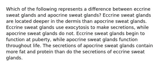 Which of the following represents a difference between eccrine sweat glands and apocrine sweat glands? Eccrine sweat glands are located deeper in <a href='https://www.questionai.com/knowledge/kEsXbG6AwS-the-dermis' class='anchor-knowledge'>the dermis</a> than apocrine sweat glands. Eccrine sweat glands use exocytosis to make secretions, while apocrine sweat glands do not. Eccrine sweat glands begin to function at puberty, while apocrine sweat glands function throughout life. The secretions of apocrine sweat glands contain more fat and protein than do the secretions of eccrine sweat glands.