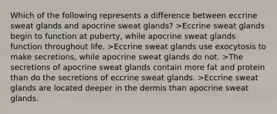 Which of the following represents a difference between eccrine sweat glands and apocrine sweat glands? >Eccrine sweat glands begin to function at puberty, while apocrine sweat glands function throughout life. >Eccrine sweat glands use exocytosis to make secretions, while apocrine sweat glands do not. >The secretions of apocrine sweat glands contain more fat and protein than do the secretions of eccrine sweat glands. >Eccrine sweat glands are located deeper in the dermis than apocrine sweat glands.