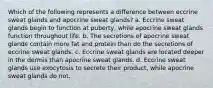 Which of the following represents a difference between eccrine sweat glands and apocrine sweat glands? a. Eccrine sweat glands begin to function at puberty, while apocrine sweat glands function throughout life. b. The secretions of apocrine sweat glands contain more fat and protein than do the secretions of eccrine sweat glands. c. Eccrine sweat glands are located deeper in the dermis than apocrine sweat glands. d. Eccrine sweat glands use exocytosis to secrete their product, while apocrine sweat glands do not.