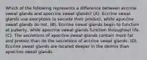 Which of the following represents a difference between eccrine sweat glands and apocrine sweat glands? (A). Eccrine sweat glands use exocytosis to secrete their product, while apocrine sweat glands do not. (B). Eccrine sweat glands begin to function at puberty, while apocrine sweat glands function throughout life. (C). The secretions of apocrine sweat glands contain more fat and protein than do the secretions of eccrine sweat glands. (D). Eccrine sweat glands are located deeper in the dermis than apocrine sweat glands.