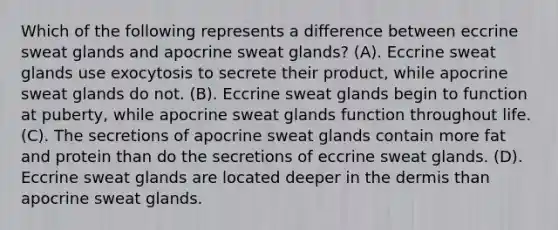 Which of the following represents a difference between eccrine sweat glands and apocrine sweat glands? (A). Eccrine sweat glands use exocytosis to secrete their product, while apocrine sweat glands do not. (B). Eccrine sweat glands begin to function at puberty, while apocrine sweat glands function throughout life. (C). The secretions of apocrine sweat glands contain more fat and protein than do the secretions of eccrine sweat glands. (D). Eccrine sweat glands are located deeper in the dermis than apocrine sweat glands.