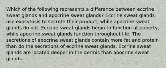 Which of the following represents a difference between eccrine sweat glands and apocrine sweat glands? Eccrine sweat glands use exocytosis to secrete their product, while apocrine sweat glands do not. Eccrine sweat glands begin to function at puberty, while apocrine sweat glands function throughout life. The secretions of apocrine sweat glands contain more fat and protein than do the secretions of eccrine sweat glands. Eccrine sweat glands are located deeper in the dermis than apocrine sweat glands.