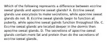 Which of the following represents a difference between eccrine sweat glands and apocrine sweat glands? A. Eccrine sweat glands use exocytosis to make secretions, while apocrine sweat glands do not. B. Eccrine sweat glands begin to function at puberty, while apocrine sweat galnds function throughout life. C. Eccrine sweat glands are located deeper in the dermis then apocrine sweat glands. D. The secretions of apocrine sweat glands contain more fat and protein than do the secretions of eccrine sweat glands.