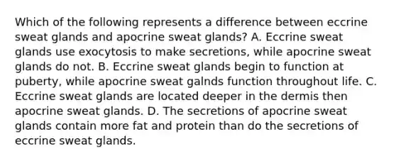 Which of the following represents a difference between eccrine sweat glands and apocrine sweat glands? A. Eccrine sweat glands use exocytosis to make secretions, while apocrine sweat glands do not. B. Eccrine sweat glands begin to function at puberty, while apocrine sweat galnds function throughout life. C. Eccrine sweat glands are located deeper in the dermis then apocrine sweat glands. D. The secretions of apocrine sweat glands contain more fat and protein than do the secretions of eccrine sweat glands.