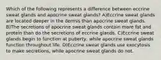 Which of the following represents a difference between eccrine sweat glands and apocrine sweat glands? A)Eccrine sweat glands are located deeper in the dermis than apocrine sweat glands. B)The secretions of apocrine sweat glands contain more fat and protein than do the secretions of eccrine glands. C)Eccrine sweat glands begin to function at puberty, while apocrine sweat glands function throughout life. D)Eccrine sweat glands use exocytosis to make secretions, while apocrine sweat glands do not.