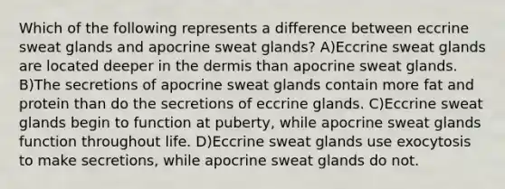 Which of the following represents a difference between eccrine sweat glands and apocrine sweat glands? A)Eccrine sweat glands are located deeper in the dermis than apocrine sweat glands. B)The secretions of apocrine sweat glands contain more fat and protein than do the secretions of eccrine glands. C)Eccrine sweat glands begin to function at puberty, while apocrine sweat glands function throughout life. D)Eccrine sweat glands use exocytosis to make secretions, while apocrine sweat glands do not.