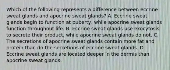 Which of the following represents a difference between eccrine sweat glands and apocrine sweat glands? A. Eccrine sweat glands begin to function at puberty, while apocrine sweat glands function throughout life. B. Eccrine sweat glands use exocytosis to secrete their product, while apocrine sweat glands do not. C. The secretions of apocrine sweat glands contain more fat and protein than do the secretions of eccrine sweat glands. D. Eccrine sweat glands are located deeper in the dermis than apocrine sweat glands.