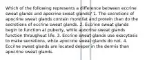 Which of the following represents a difference between eccrine sweat glands and apocrine sweat glands? 1. The secretions of apocrine sweat glands contain more fat and protein than do the secretions of eccrine sweat glands. 2. Eccrine sweat glands begin to function at puberty, while apocrine sweat glands function throughout life. 3. Eccrine sweat glands use exocytosis to make secretions, while apocrine sweat glands do not. 4. Eccrine sweat glands are located deeper in the dermis than apocrine sweat glands.