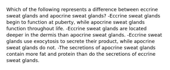 Which of the following represents a difference between eccrine sweat glands and apocrine sweat glands? -Eccrine sweat glands begin to function at puberty, while apocrine sweat glands function throughout life. -Eccrine sweat glands are located deeper in the dermis than apocrine sweat glands. -Eccrine sweat glands use exocytosis to secrete their product, while apocrine sweat glands do not. -The secretions of apocrine sweat glands contain more fat and protein than do the secretions of eccrine sweat glands.