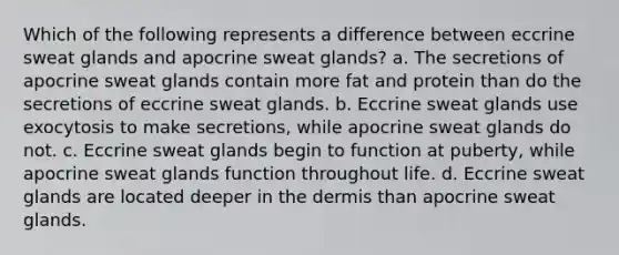 Which of the following represents a difference between eccrine sweat glands and apocrine sweat glands? a. The secretions of apocrine sweat glands contain more fat and protein than do the secretions of eccrine sweat glands. b. Eccrine sweat glands use exocytosis to make secretions, while apocrine sweat glands do not. c. Eccrine sweat glands begin to function at puberty, while apocrine sweat glands function throughout life. d. Eccrine sweat glands are located deeper in the dermis than apocrine sweat glands.