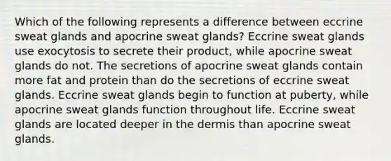 Which of the following represents a difference between eccrine sweat glands and apocrine sweat glands? Eccrine sweat glands use exocytosis to secrete their product, while apocrine sweat glands do not. The secretions of apocrine sweat glands contain more fat and protein than do the secretions of eccrine sweat glands. Eccrine sweat glands begin to function at puberty, while apocrine sweat glands function throughout life. Eccrine sweat glands are located deeper in the dermis than apocrine sweat glands.