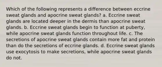 Which of the following represents a difference between eccrine sweat glands and apocrine sweat glands? a. Eccrine sweat glands are located deeper in the dermis than apocrine sweat glands. b. Eccrine sweat glands begin to function at puberty, while apocrine sweat glands function throughout life. c. The secretions of apocrine sweat glands contain more fat and protein than do the secretions of eccrine glands. d. Eccrine sweat glands use exocytosis to make secretions, while apocrine sweat glands do not.