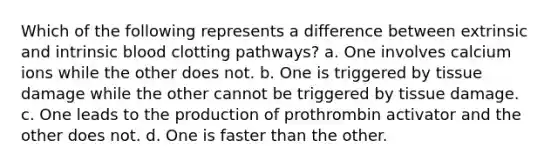 Which of the following represents a difference between extrinsic and intrinsic blood clotting pathways? a. One involves calcium ions while the other does not. b. One is triggered by tissue damage while the other cannot be triggered by tissue damage. c. One leads to the production of prothrombin activator and the other does not. d. One is faster than the other.