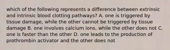 which of the following represents a difference between extrinsic and intrinsic blood clotting pathways? A. one is triggered by tissue damage, while the other cannot be triggered by tissue damage B. one involves calcium ions, while the other does not C. one is faster than the other D. one leads to the production of prothrombin activator and the other does not