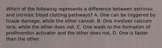 Which of the following represents a difference between extrinsic and intrinsic blood clotting pathways? A. One can be triggered by tissue damage, while the other cannot. B. One involves calcium ions, while the other does not. C. One leads to the formation of prothrombin activator and the other does not. D. One is faster than the other.