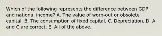 Which of the following represents the difference between GDP and national​ income? A. The value of​ worn-out or obsolete capital. B. The consumption of fixed capital. C. Depreciation. D. A and C are correct. E. All of the above.