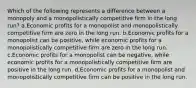 Which of the following represents a difference between a monopoly and a monopolistically competitive firm in the long run? a.Economic profits for a monopolist and monopolistically competitive firm are zero in the long run. b.Economic profits for a monopolist can be positive, while economic profits for a monopolistically competitive firm are zero in the long run. c.Economic profits for a monopolist can be negative, while economic profits for a monopolistically competitive firm are positive in the long run. d.Economic profits for a monopolist and monopolistically competitive firm can be positive in the long run.