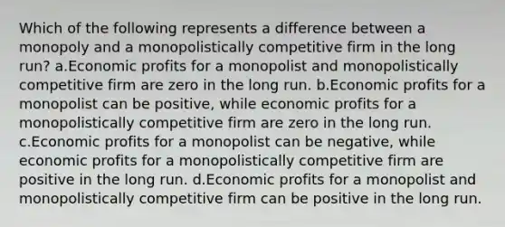 Which of the following represents a difference between a monopoly and a monopolistically competitive firm in the long run? a.Economic profits for a monopolist and monopolistically competitive firm are zero in the long run. b.Economic profits for a monopolist can be positive, while economic profits for a monopolistically competitive firm are zero in the long run. c.Economic profits for a monopolist can be negative, while economic profits for a monopolistically competitive firm are positive in the long run. d.Economic profits for a monopolist and monopolistically competitive firm can be positive in the long run.