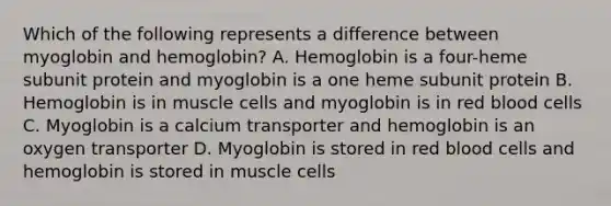 Which of the following represents a difference between myoglobin and hemoglobin? A. Hemoglobin is a four-heme subunit protein and myoglobin is a one heme subunit protein B. Hemoglobin is in muscle cells and myoglobin is in red blood cells C. Myoglobin is a calcium transporter and hemoglobin is an oxygen transporter D. Myoglobin is stored in red blood cells and hemoglobin is stored in muscle cells