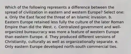 Which of the following represents a difference between the spread of civilization in eastern and western Europe? Select one: a. Only the East faced the threat of an Islamic invasion. b. Eastern Europe retained less fully the culture of the later Roman Empire than did the West. c. Centralized government and well-organized bureaucracy was more a feature of western Europe than eastern Europe. d. They produced different versions of Christianity, culturally as well as organizationally separate. e. Only eastern Europe developed north-south commercial ties.