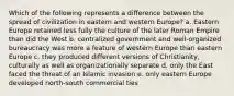 Which of the following represents a difference between the spread of civilization in eastern and western Europe? a. Eastern Europe retained less fully the culture of the later Roman Empire than did the West b. centralized government and well-organized bureaucracy was more a feature of western Europe than eastern Europe c. they produced different versions of Christianity, culturally as well as organizationally separate d. only the East faced the threat of an Islamic invasion e. only eastern Europe developed north-south commercial ties