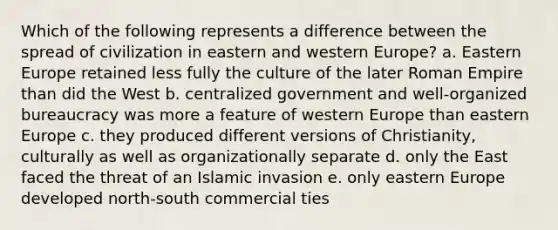 Which of the following represents a difference between the spread of civilization in eastern and western Europe? a. Eastern Europe retained less fully the culture of the later Roman Empire than did the West b. centralized government and well-organized bureaucracy was more a feature of western Europe than eastern Europe c. they produced different versions of Christianity, culturally as well as organizationally separate d. only the East faced the threat of an Islamic invasion e. only eastern Europe developed north-south commercial ties