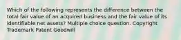 Which of the following represents the difference between the total fair value of an acquired business and the fair value of its identifiable net assets? Multiple choice question. Copyright Trademark Patent Goodwill