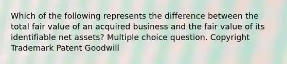 Which of the following represents the difference between the total fair value of an acquired business and the fair value of its identifiable net assets? Multiple choice question. Copyright Trademark Patent Goodwill