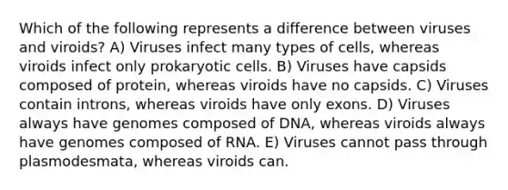 Which of the following represents a difference between viruses and viroids? A) Viruses infect many types of cells, whereas viroids infect only <a href='https://www.questionai.com/knowledge/k1BuXhIsgo-prokaryotic-cells' class='anchor-knowledge'>prokaryotic cells</a>. B) Viruses have capsids composed of protein, whereas viroids have no capsids. C) Viruses contain introns, whereas viroids have only exons. D) Viruses always have genomes composed of DNA, whereas viroids always have genomes composed of RNA. E) Viruses cannot pass through plasmodesmata, whereas viroids can.