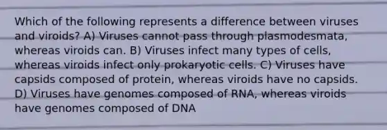 Which of the following represents a difference between viruses and viroids? A) Viruses cannot pass through plasmodesmata, whereas viroids can. B) Viruses infect many types of cells, whereas viroids infect only <a href='https://www.questionai.com/knowledge/k1BuXhIsgo-prokaryotic-cells' class='anchor-knowledge'>prokaryotic cells</a>. C) Viruses have capsids composed of protein, whereas viroids have no capsids. D) Viruses have genomes composed of RNA, whereas viroids have genomes composed of DNA