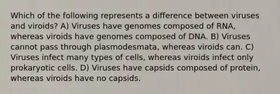 Which of the following represents a difference between viruses and viroids? A) Viruses have genomes composed of RNA, whereas viroids have genomes composed of DNA. B) Viruses cannot pass through plasmodesmata, whereas viroids can. C) Viruses infect many types of cells, whereas viroids infect only <a href='https://www.questionai.com/knowledge/k1BuXhIsgo-prokaryotic-cells' class='anchor-knowledge'>prokaryotic cells</a>. D) Viruses have capsids composed of protein, whereas viroids have no capsids.