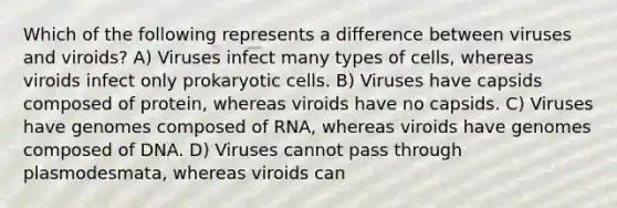 Which of the following represents a difference between viruses and viroids? A) Viruses infect many types of cells, whereas viroids infect only <a href='https://www.questionai.com/knowledge/k1BuXhIsgo-prokaryotic-cells' class='anchor-knowledge'>prokaryotic cells</a>. B) Viruses have capsids composed of protein, whereas viroids have no capsids. C) Viruses have genomes composed of RNA, whereas viroids have genomes composed of DNA. D) Viruses cannot pass through plasmodesmata, whereas viroids can