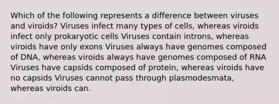 Which of the following represents a difference between viruses and viroids? Viruses infect many types of cells, whereas viroids infect only <a href='https://www.questionai.com/knowledge/k1BuXhIsgo-prokaryotic-cells' class='anchor-knowledge'>prokaryotic cells</a> Viruses contain introns, whereas viroids have only exons Viruses always have genomes composed of DNA, whereas viroids always have genomes composed of RNA Viruses have capsids composed of protein, whereas viroids have no capsids Viruses cannot pass through plasmodesmata, whereas viroids can.