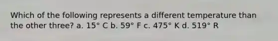 Which of the following represents a different temperature than the other three? a. 15° C b. 59° F c. 475° K d. 519° R