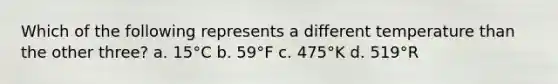 Which of the following represents a different temperature than the other three? a. 15°C b. 59°F c. 475°K d. 519°R