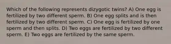 Which of the following represents dizygotic twins? A) One egg is fertilized by two different sperm. B) One egg splits and is then fertilized by two different sperm. C) One egg is fertilized by one sperm and then splits. D) Two eggs are fertilized by two different sperm. E) Two eggs are fertilized by the same sperm.