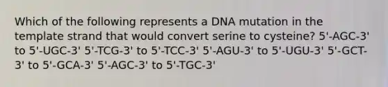 Which of the following represents a DNA mutation in the template strand that would convert serine to cysteine? 5'-AGC-3' to 5'-UGC-3' 5'-TCG-3' to 5'-TCC-3' 5'-AGU-3' to 5'-UGU-3' 5'-GCT-3' to 5'-GCA-3' 5'-AGC-3' to 5'-TGC-3'